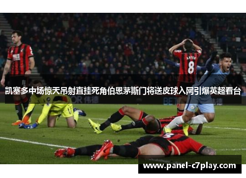 凯塞多中场惊天吊射直挂死角伯恩茅斯门将送皮球入网引爆英超看台 凯塞多中场惊天吊射直挂死角伯恩茅斯门将送皮球入网引爆英超看台