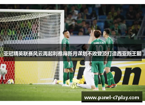 亚冠精英联赛风云再起利雅得新月谋划不败登顶打造西亚新王朝